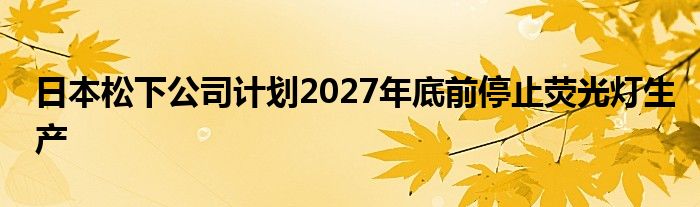 日本松下公司计划2027年底前停止荧光灯生产