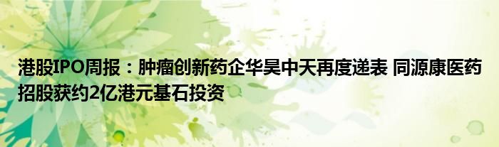 港股IPO周报：肿瘤创新药企华昊中天再度递表 同源康医药招股获约2亿港元基石投资