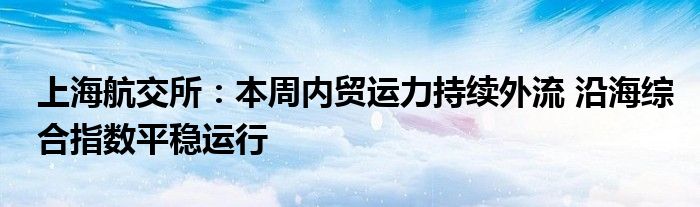 上海航交所：本周内贸运力持续外流 沿海综合指数平稳运行