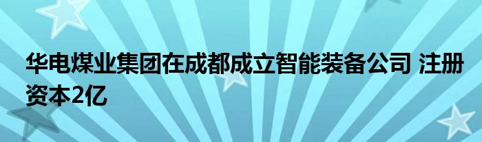 华电煤业集团在成都成立智能装备公司 注册资本2亿