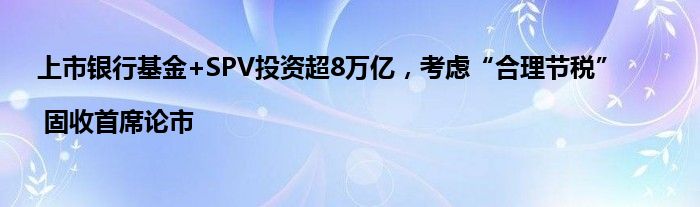 上市银行基金+SPV投资超8万亿，考虑“合理节税” | 固收首席论市