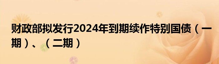 财政部拟发行2024年到期续作特别国债（一期）、（二期）