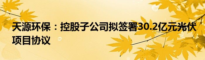 天源环保：控股子公司拟签署30.2亿元光伏项目协议