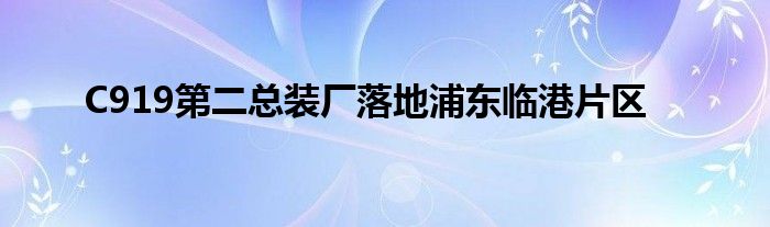 C919第二总装厂落地浦东临港片区