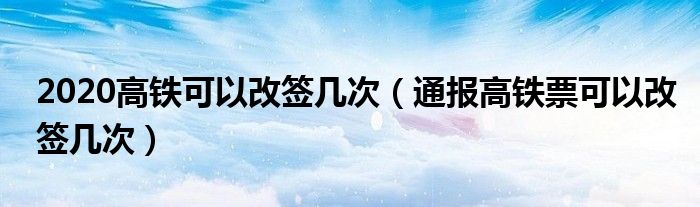 2020高铁可以改签几次（通报高铁票可以改签几次）