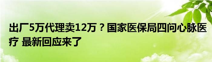 出厂5万代理卖12万？国家医保局四问心脉医疗 最新回应来了