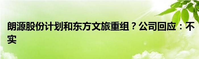 朗源股份计划和东方文旅重组？公司回应：不实