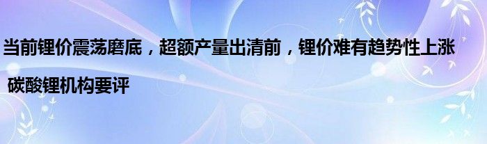 当前锂价震荡磨底，超额产量出清前，锂价难有趋势性上涨 | 碳酸锂机构要评