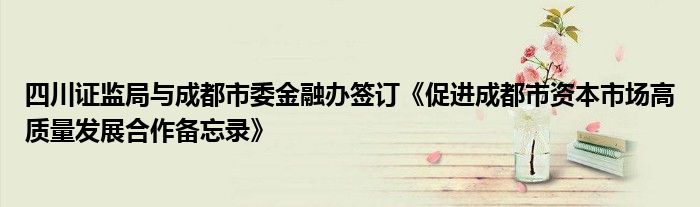 四川证监局与成都市委
办签订《促进成都市资本市场高质量发展合作备忘录》