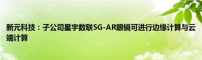 新元科技：子公司星宇数联5G-AR眼镜可进行边缘计算与云端计算