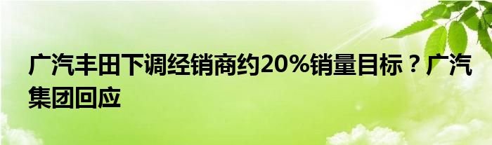 广汽丰田下调经销商约20%销量目标？广汽集团回应