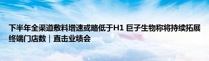 下半年全渠道敷料增速或略低于H1 巨子生物称将持续拓展终端门店数｜直击业绩会