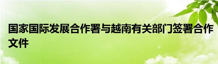 国家国际发展合作署与越南有关部门签署合作文件