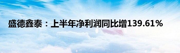 盛德鑫泰：上半年净利润同比增139.61%