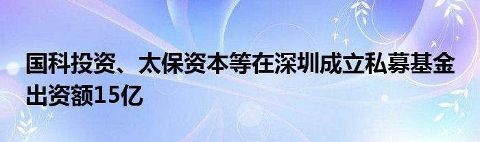 国科投资、太保资本等在深圳成立私募基金 出资额15亿