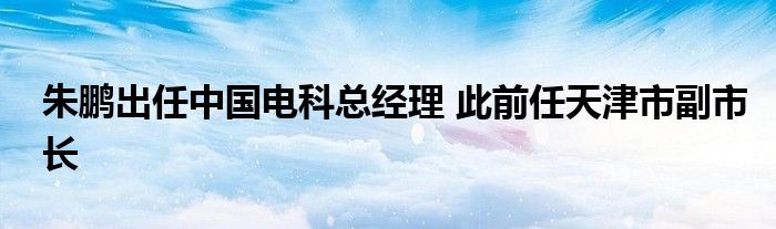 朱鹏出任中国电科总经理 此前任天津市副市长