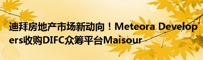 迪拜房地产市场新动向！Meteora Developers收购DIFC众筹平台Maisour