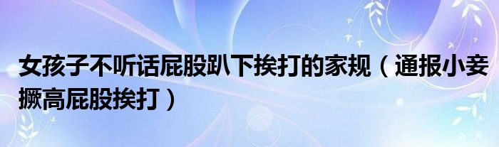 女孩子不听话屁股趴下挨打的家规（通报小妾撅高屁股挨打）