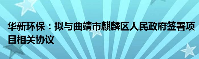 华新环保：拟与曲靖市麒麟区人民政府签署项目相关协议