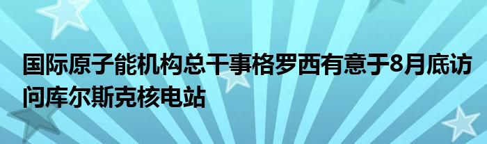 国际原子能机构总干事格罗西有意于8月底访问库尔斯克核电站