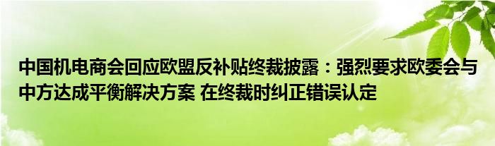 中国机电商会回应欧盟反补贴终裁披露：强烈要求欧委会与中方达成平衡解决方案 在终裁时纠正错误认定