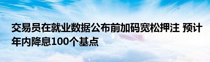 交易员在就业数据公布前加码宽松押注 预计年内降息100个基点