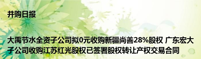 并购日报|大禹节水全资子公司拟0元收购新疆尚善28%股权 广东宏大子公司收购江苏红光股权已签署股权转让产权交易合同