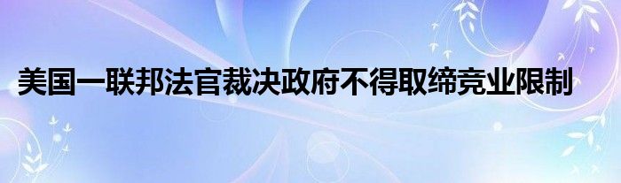 美国一联邦法官裁决政府不得取缔竞业限制