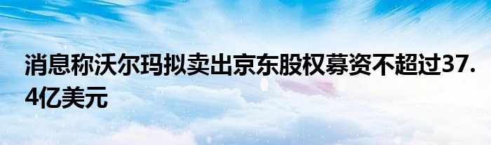 消息称沃尔玛拟卖出京东股权募资不超过37.4亿美元