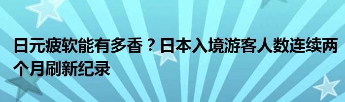 日元疲软能有多香？日本入境游客人数连续两个月刷新纪录