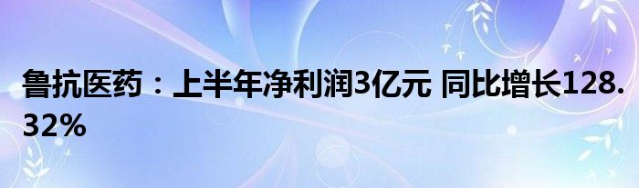 鲁抗医药：上半年净利润3亿元 同比增长128.32%