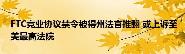 FTC竞业协议禁令被得州法官推翻 或上诉至美最高法院