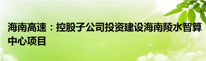 海南高速：控股子公司投资建设海南陵水智算中心项目