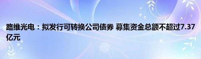 路维光电：拟发行可转换公司债券 募集资金总额不超过7.37亿元