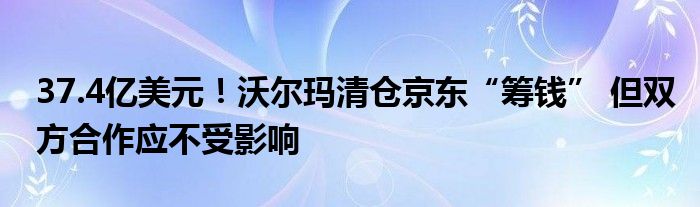 37.4亿美元！沃尔玛清仓京东“筹钱” 但双方合作应不受影响