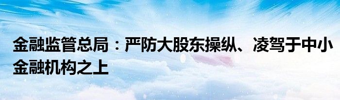 
监管总局：严防大股东操纵、凌驾于中小
机构之上