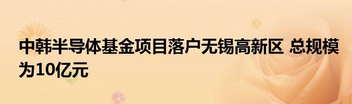 中韩半导体基金项目落户无锡高新区 总规模为10亿元