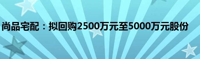 尚品宅配：拟回购2500万元至5000万元股份