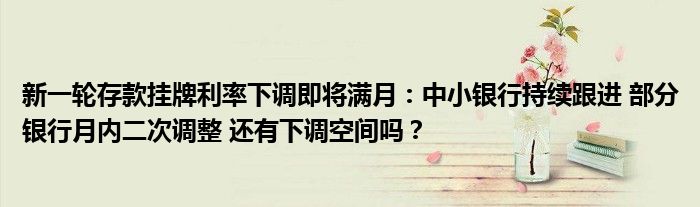 新一轮存款挂牌利率下调即将满月：中小银行持续跟进 部分银行月内二次调整 还有下调空间吗？