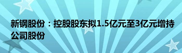 新钢股份：控股股东拟1.5亿元至3亿元增持公司股份