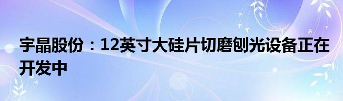 宇晶股份：12英寸大硅片切磨刨光设备正在开发中