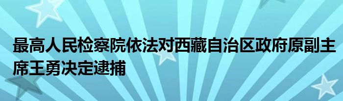 最高人民检察院依法对西藏自治区政府原副主席王勇决定逮捕