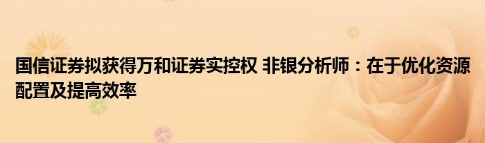 国信证券拟获得万和证券实控权 非银分析师：在于优化资源配置及提高效率