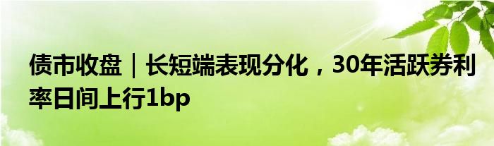 债市收盘｜长短端表现分化，30年活跃券利率日间上行1bp