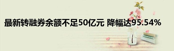 最新转融券余额不足50亿元 降幅达95.54%