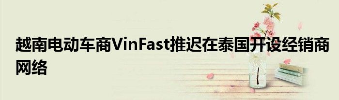 越南电动车商VinFast推迟在泰国开设经销商网络