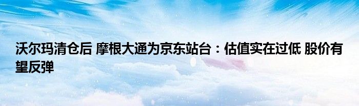 沃尔玛清仓后 摩根大通为京东站台：估值实在过低 股价有望反弹