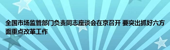 全国市场监管部门负责同志座谈会在京召开 要突出抓好六方面重点改革工作