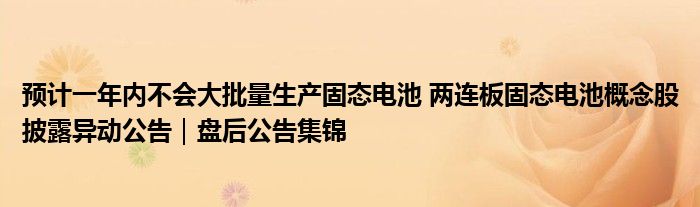 预计一年内不会大批量生产固态电池 两连板固态电池概念股披露异动公告｜盘后公告集锦