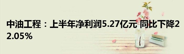 中油工程：上半年净利润5.27亿元 同比下降22.05%